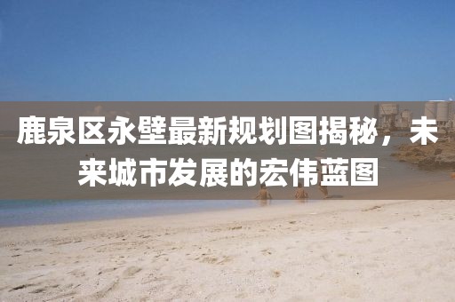 鹿泉区永壁最新规划图揭秘，未来城市发展的宏伟蓝图