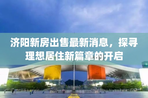 济阳新房出售最新消息，探寻理想居住新篇章的开启