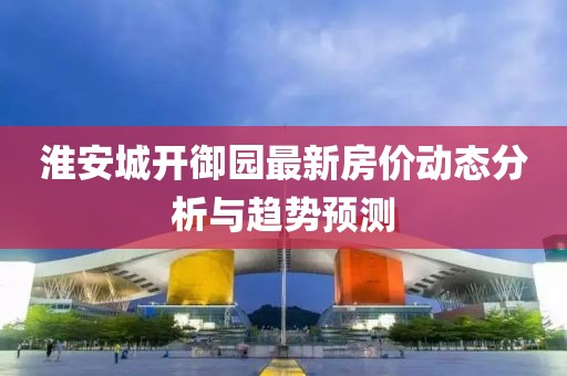 淮安城开御园最新房价动态分析与趋势预测
