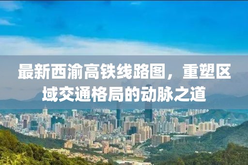 最新西渝高铁线路图，重塑区域交通格局的动脉之道