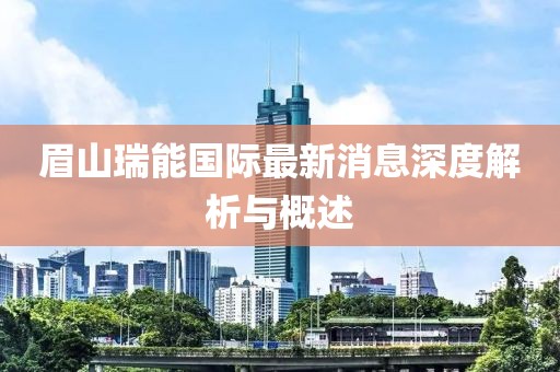 眉山瑞能国际最新消息深度解析与概述