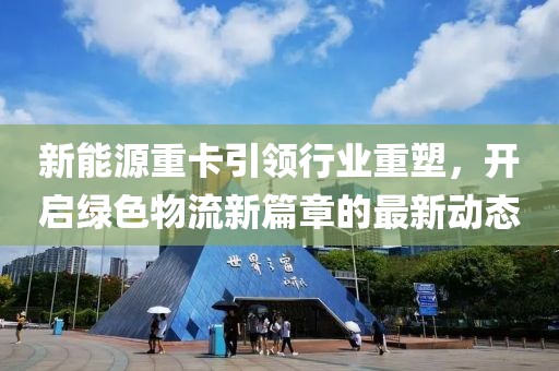 新能源重卡引领行业重塑，开启绿色物流新篇章的最新动态
