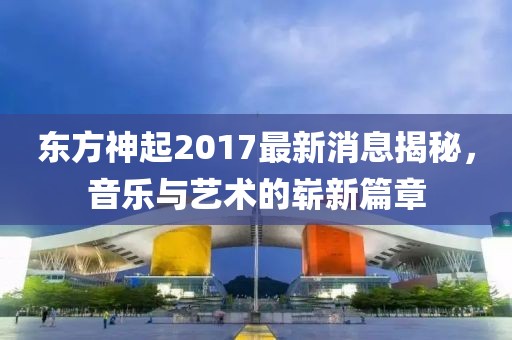 东方神起2017最新消息揭秘，音乐与艺术的崭新篇章