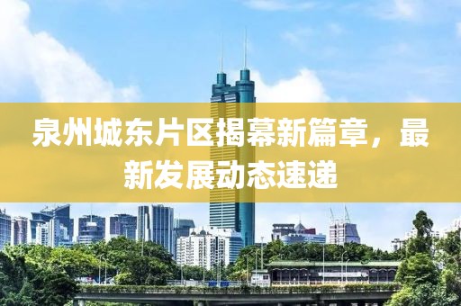 泉州城东片区揭幕新篇章，最新发展动态速递