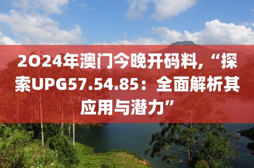 2O24年澳门今晚开码料,“探索UPG57.54.85：全面解析其应用与潜力”