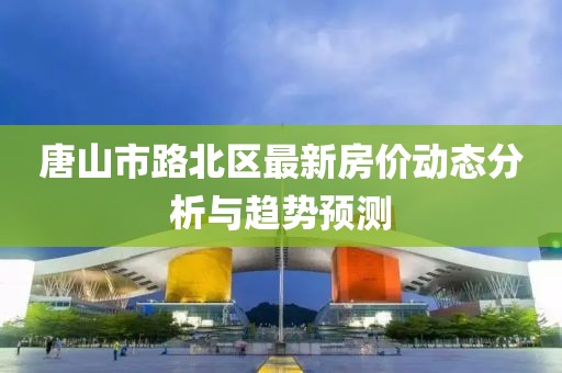 唐山市路北区最新房价动态分析与趋势预测
