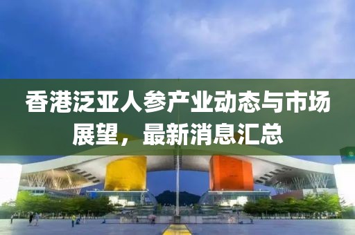 香港泛亚人参产业动态与市场展望，最新消息汇总