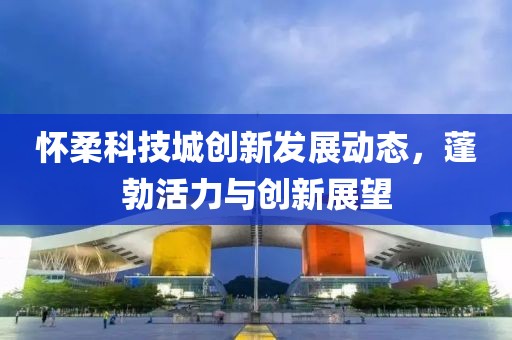 怀柔科技城创新发展动态，蓬勃活力与创新展望