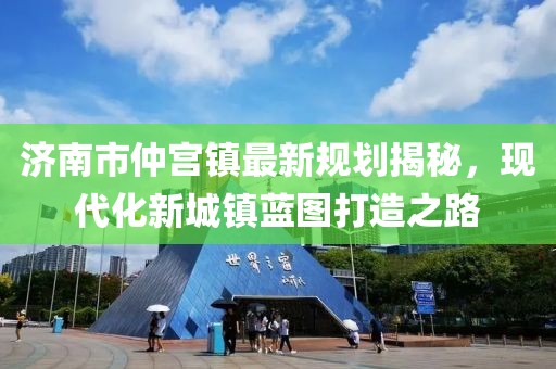 济南市仲宫镇最新规划揭秘，现代化新城镇蓝图打造之路
