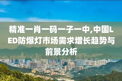 精准一肖一码一子一中,中国LED防爆灯市场需求增长趋势与前景分析