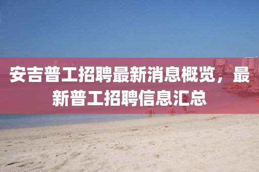 安吉普工招聘最新消息概览，最新普工招聘信息汇总