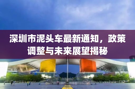 深圳市泥头车最新通知，政策调整与未来展望揭秘