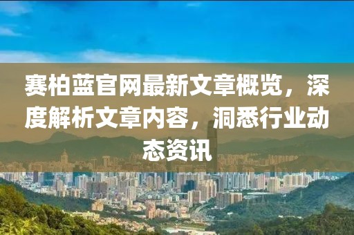 赛柏蓝官网最新文章概览，深度解析文章内容，洞悉行业动态资讯