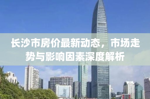 长沙市房价最新动态，市场走势与影响因素深度解析