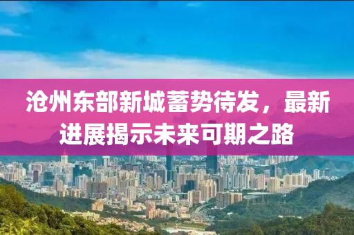 沧州东部新城蓄势待发，最新进展揭示未来可期之路