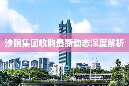 沙钢集团收购最新动态深度解析