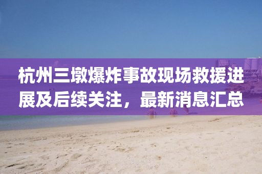 杭州三墩爆炸事故现场救援进展及后续关注，最新消息汇总