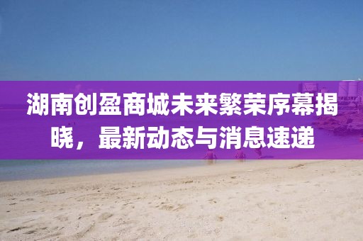 湖南创盈商城未来繁荣序幕揭晓，最新动态与消息速递