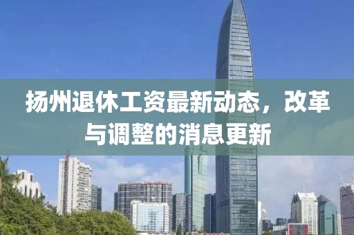 扬州退休工资最新动态，改革与调整的消息更新