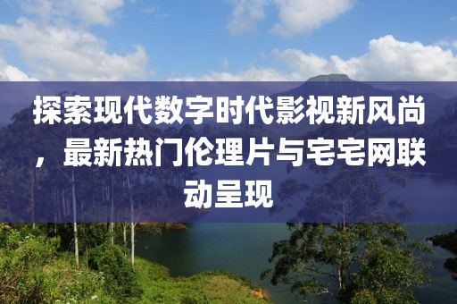 探索现代数字时代影视新风尚，最新热门伦理片与宅宅网联动呈现