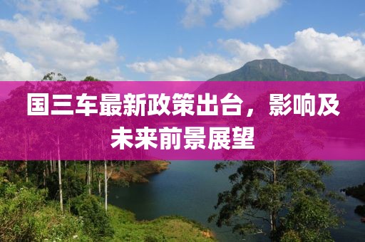 国三车最新政策出台，影响及未来前景展望