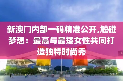 新澳门内部一码精准公开,触碰梦想：最高与最矮女性共同打造独特时尚秀