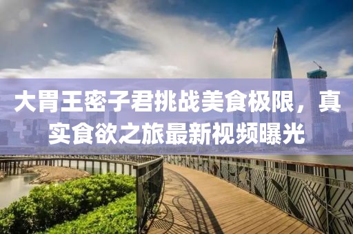 大胃王密子君挑战美食极限，真实食欲之旅最新视频曝光