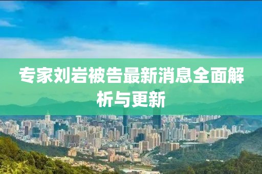 专家刘岩被告最新消息全面解析与更新