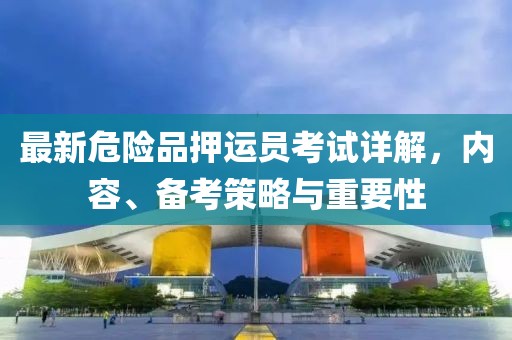 最新危险品押运员考试详解，内容、备考策略与重要性