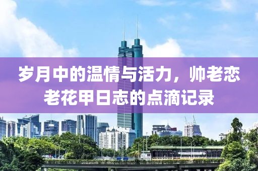 岁月中的温情与活力，帅老恋老花甲日志的点滴记录
