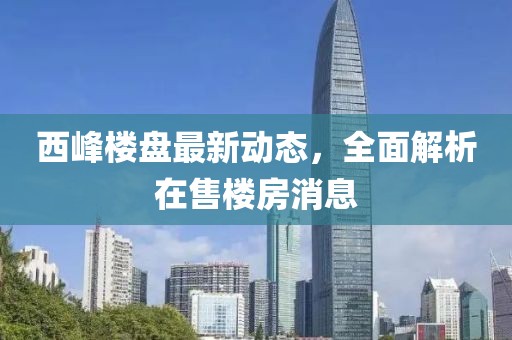 西峰楼盘最新动态，全面解析在售楼房消息