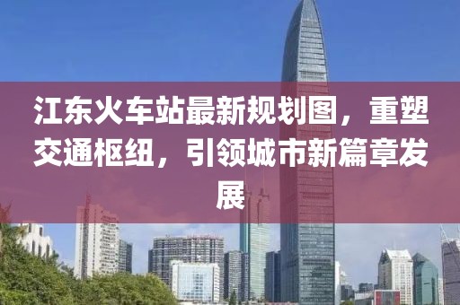 江东火车站最新规划图，重塑交通枢纽，引领城市新篇章发展