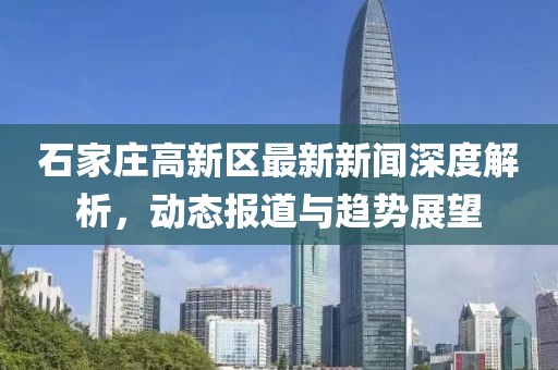 石家庄高新区最新新闻深度解析，动态报道与趋势展望
