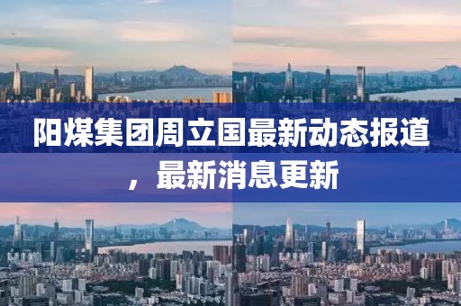 阳煤集团周立国最新动态报道，最新消息更新