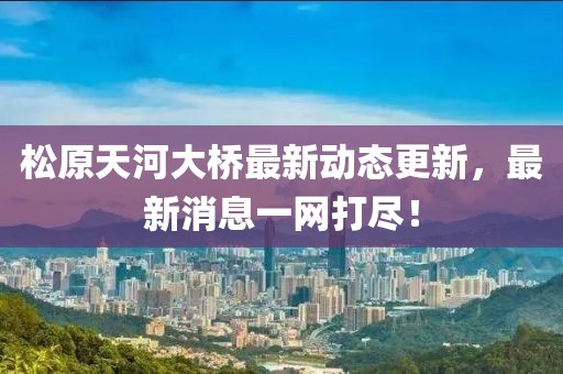 松原天河大桥最新动态更新，最新消息一网打尽！