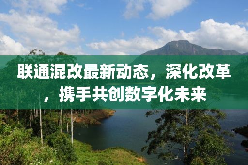 联通混改最新动态，深化改革，携手共创数字化未来