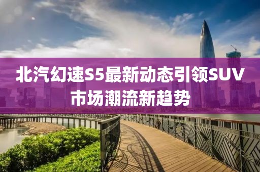 北汽幻速S5最新动态引领SUV市场潮流新趋势