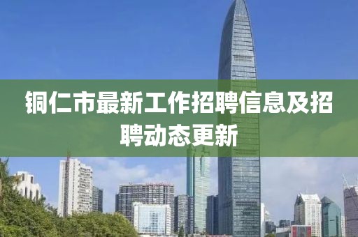 铜仁市最新工作招聘信息及招聘动态更新