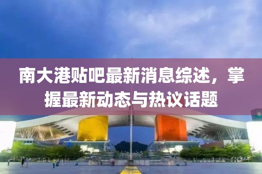 南大港贴吧最新消息综述，掌握最新动态与热议话题