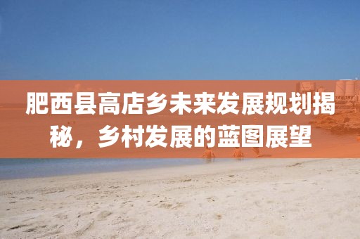 肥西县高店乡未来发展规划揭秘，乡村发展的蓝图展望