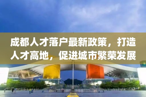 成都人才落户最新政策，打造人才高地，促进城市繁荣发展