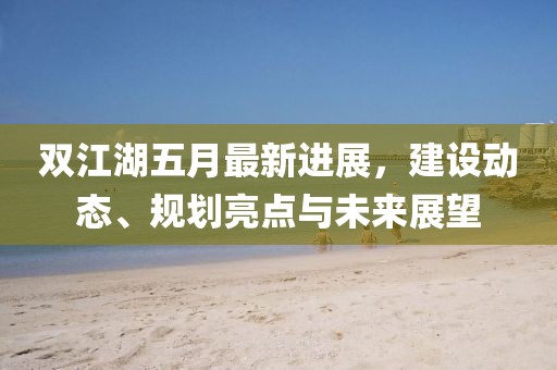 双江湖五月最新进展，建设动态、规划亮点与未来展望