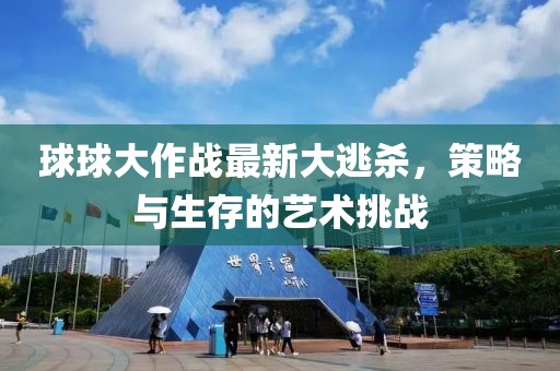 球球大作战最新大逃杀，策略与生存的艺术挑战