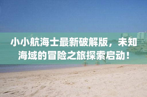 小小航海士最新破解版，未知海域的冒险之旅探索启动！