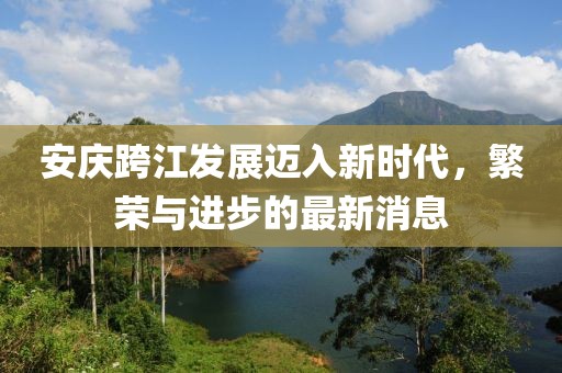 安庆跨江发展迈入新时代，繁荣与进步的最新消息