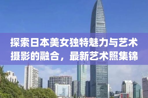 探索日本美女独特魅力与艺术摄影的融合，最新艺术照集锦