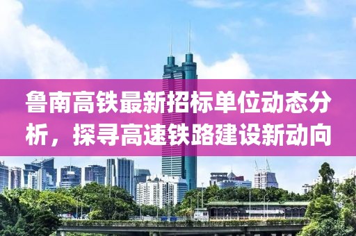 鲁南高铁最新招标单位动态分析，探寻高速铁路建设新动向