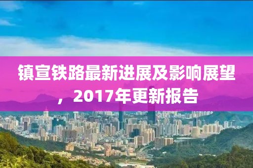 镇宣铁路最新进展及影响展望，2017年更新报告
