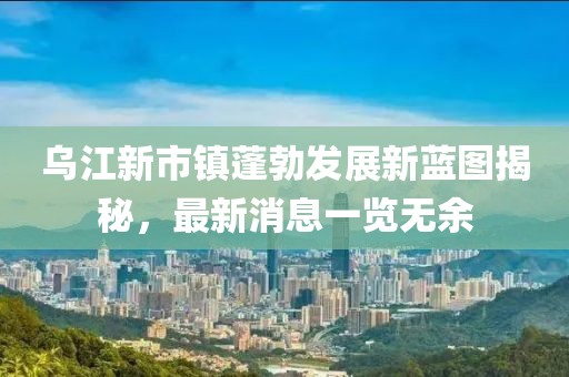 乌江新市镇蓬勃发展新蓝图揭秘，最新消息一览无余