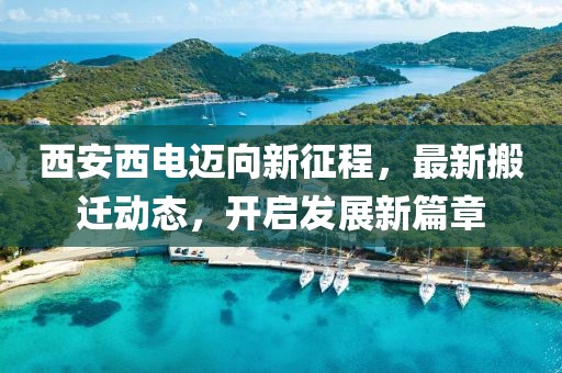 西安西电迈向新征程，最新搬迁动态，开启发展新篇章